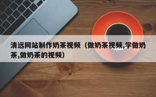 烟台清远网站制作奶茶视频（做奶茶视频,学做奶茶,做奶茶的视频）