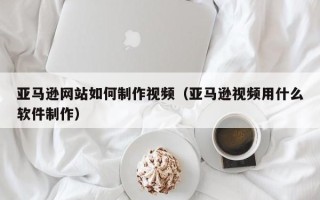 烟台亚马逊网站如何制作视频（亚马逊视频用什么软件制作）